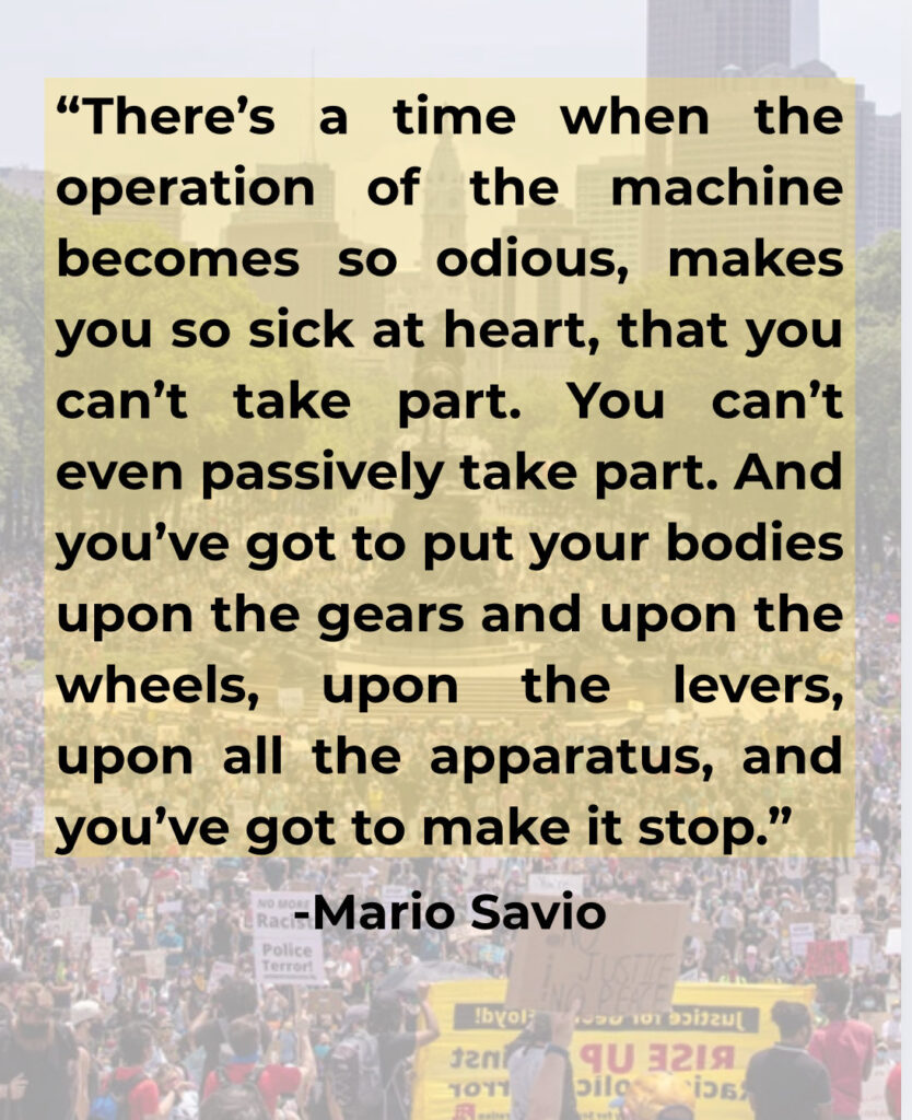 There’s a time when the operation of the machine becomes so odious, makes you so sick at heart, that you can’t take part,” Mario Savio, a student leader in the free speech movement, a campaign of civil disobedience against restrictive policies on student political activity, said 60 years ago during a campus protest. “You can’t even passively take part. And you’ve got to put your bodies upon the gears and upon the wheels, upon the levers, upon all the apparatus, and you’ve got to make it stop
